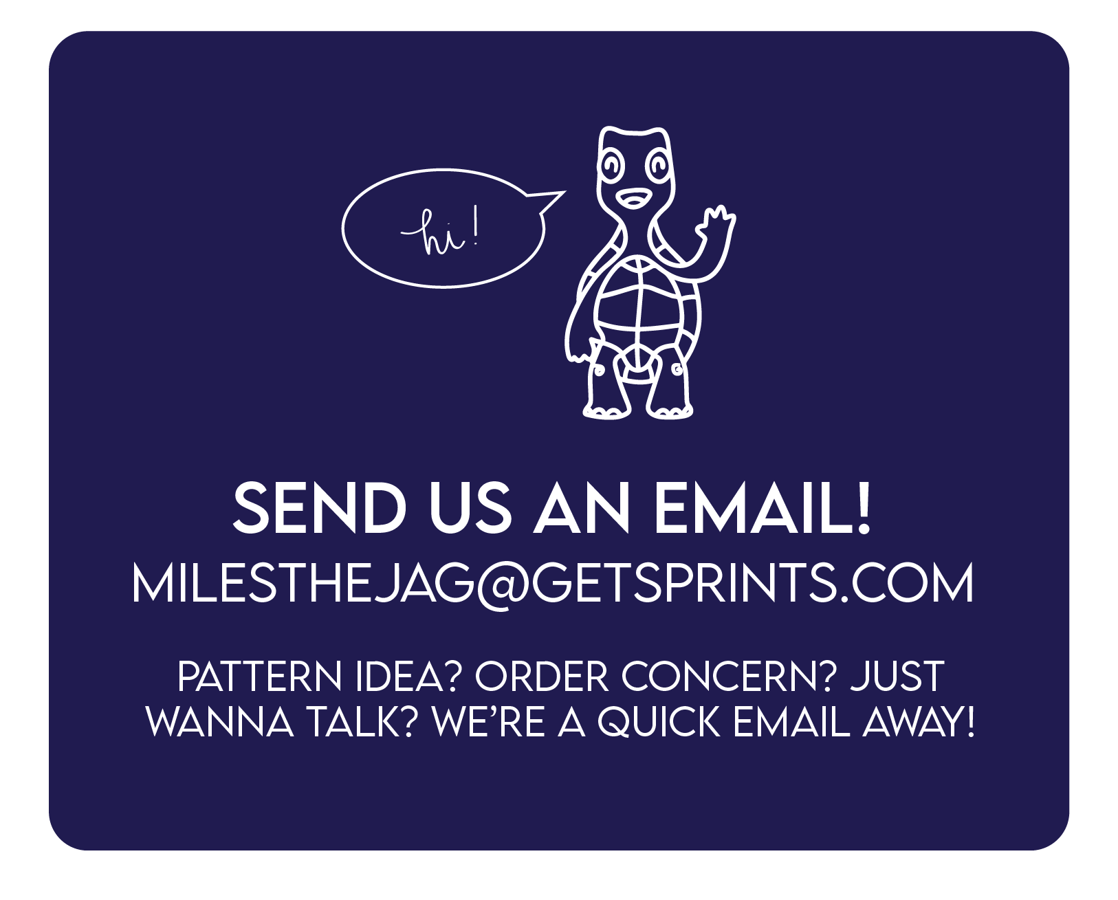 Send us an email at milesthejag@getsprints.com for a pattern idea, order concern or other needs.